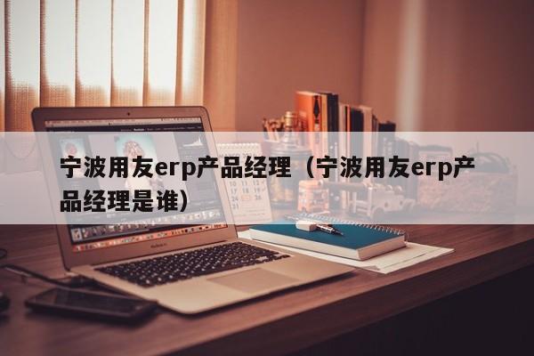 宁波用友erp产品经理（宁波用友erp产品经理是谁）