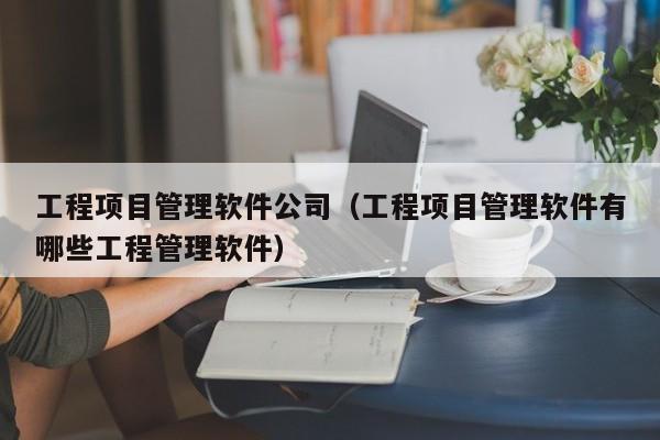 工程项目管理软件公司（工程项目管理软件有哪些工程管理软件）