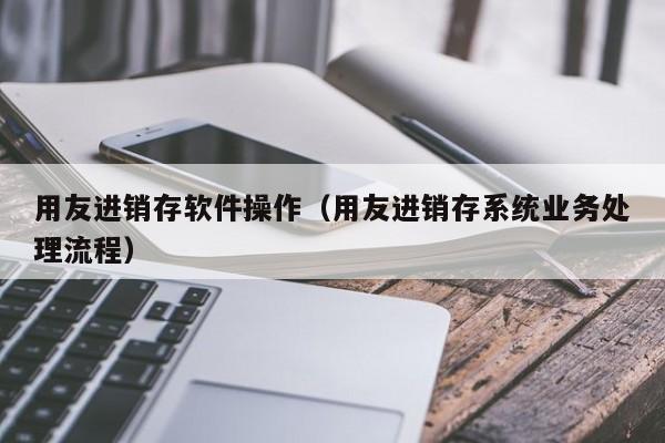 用友进销存软件操作（用友进销存系统业务处理流程）