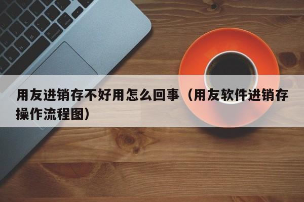 用友进销存不好用怎么回事（用友软件进销存操作流程图）