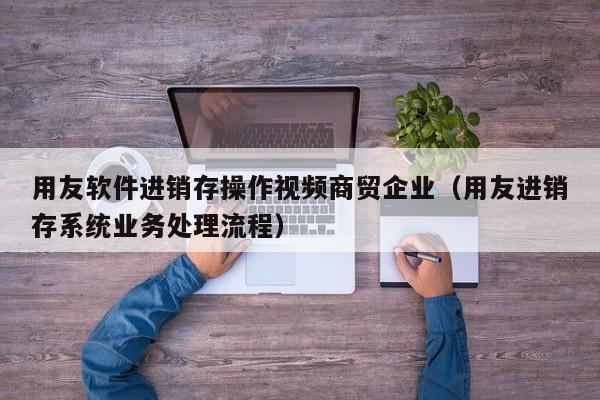 用友软件进销存操作视频商贸企业（用友进销存系统业务处理流程）