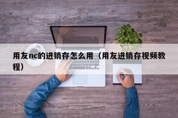 用友nc的进销存怎么用（用友进销存视频教程）