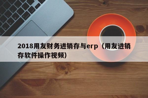 2018用友财务进销存与erp（用友进销存软件操作视频）