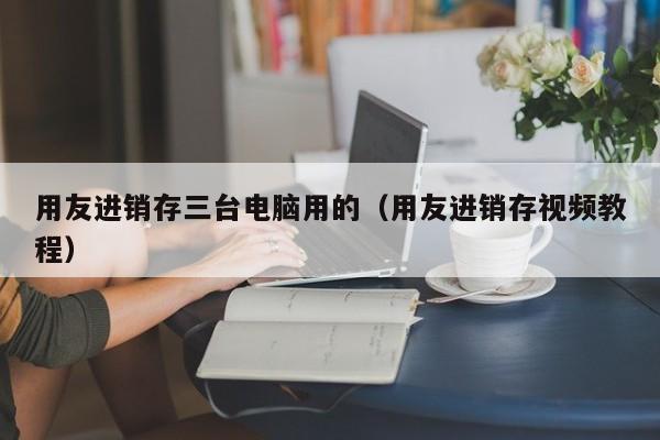 用友进销存三台电脑用的（用友进销存视频教程）