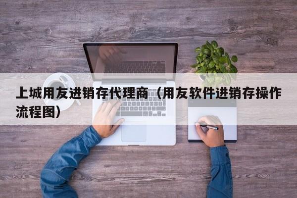 上城用友进销存代理商（用友软件进销存操作流程图）