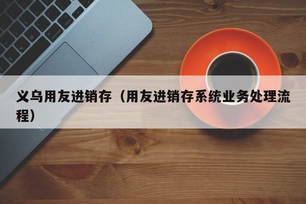 义乌用友进销存（用友进销存系统业务处理流程）