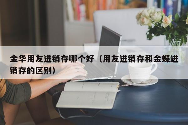 金华用友进销存哪个好（用友进销存和金蝶进销存的区别）