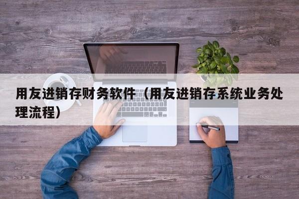 用友进销存财务软件（用友进销存系统业务处理流程）