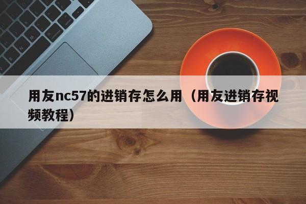 用友nc57的进销存怎么用（用友进销存视频教程）