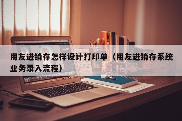 用友进销存怎样设计打印单（用友进销存系统业务录入流程）