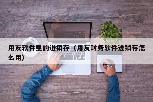 用友软件里的进销存（用友财务软件进销存怎么用）