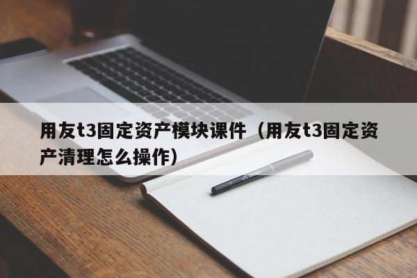 用友t3固定资产模块课件（用友t3固定资产清理怎么操作）