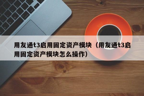 用友通t3启用固定资产模块（用友通t3启用固定资产模块怎么操作）