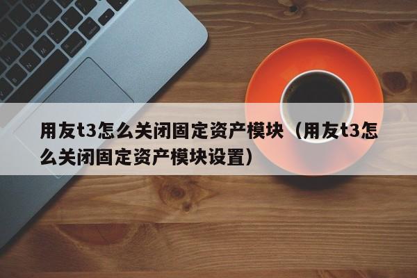 用友t3怎么关闭固定资产模块（用友t3怎么关闭固定资产模块设置）