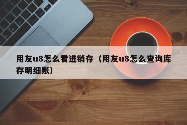 用友u8怎么看进销存（用友u8怎么查询库存明细账）