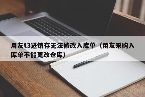 用友t3进销存无法修改入库单（用友采购入库单不能更改仓库）