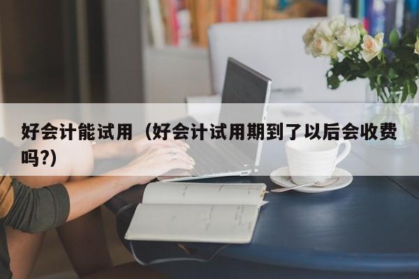 好会计能试用（好会计试用期到了以后会收费吗?）