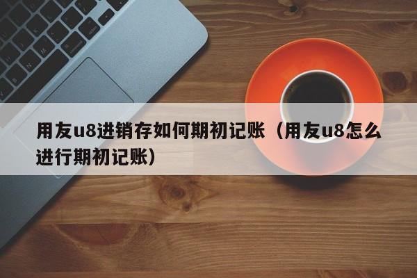 用友u8进销存如何期初记账（用友u8怎么进行期初记账）