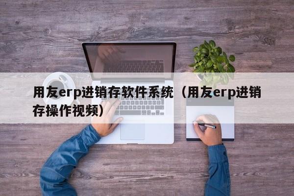 用友erp进销存软件系统（用友erp进销存操作视频）