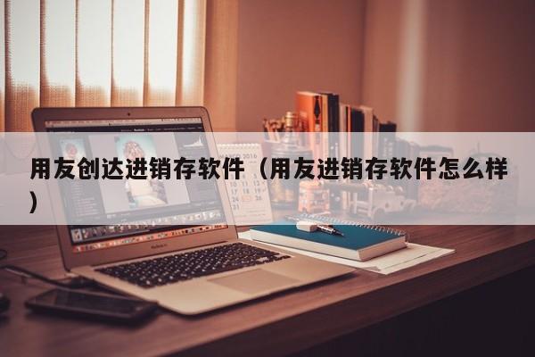 用友创达进销存软件（用友进销存软件怎么样）