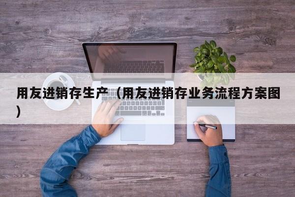 用友进销存生产（用友进销存业务流程方案图）