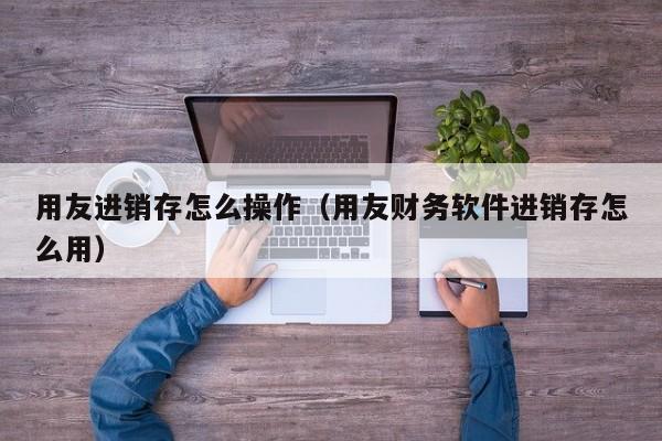 用友进销存怎么操作（用友财务软件进销存怎么用）