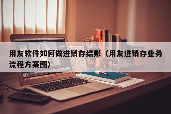 用友软件如何做进销存结账（用友进销存业务流程方案图）