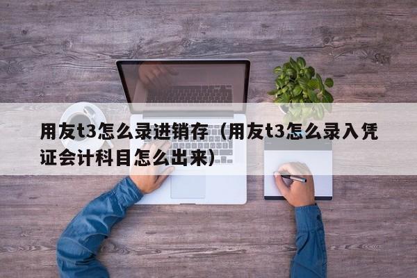 用友t3怎么录进销存（用友t3怎么录入凭证会计科目怎么出来）