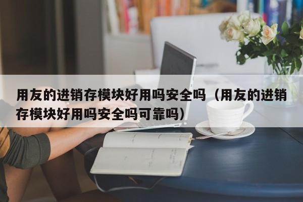 用友的进销存模块好用吗安全吗（用友的进销存模块好用吗安全吗可靠吗）