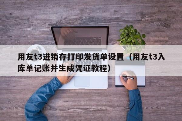 用友t3进销存打印发货单设置（用友t3入库单记账并生成凭证教程）