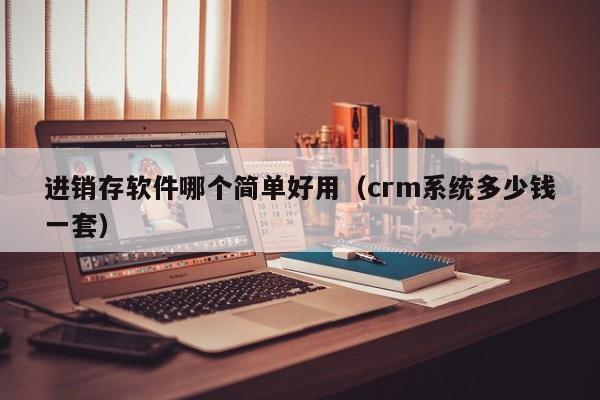 进销存软件哪个简单好用（crm系统多少钱一套）