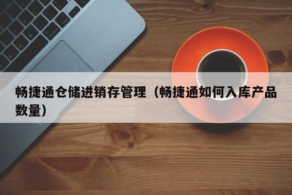 畅捷通仓储进销存管理（畅捷通如何入库产品数量）