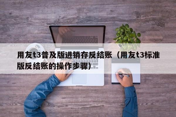 用友t3普及版进销存反结账（用友t3标准版反结账的操作步骤）