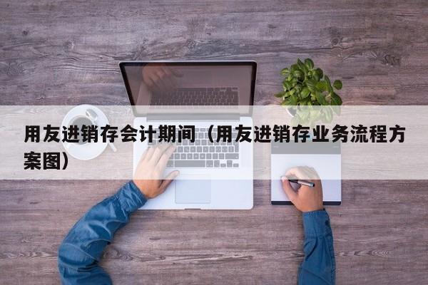 用友进销存会计期间（用友进销存业务流程方案图）