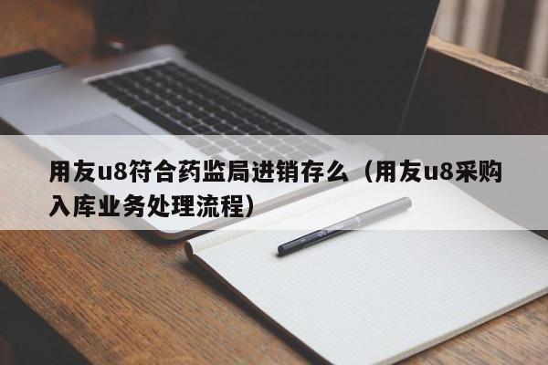 用友u8符合药监局进销存么（用友u8采购入库业务处理流程）