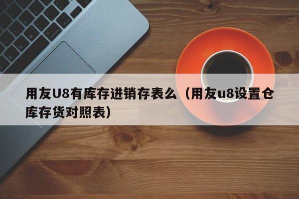 用友U8有库存进销存表么（用友u8设置仓库存货对照表）