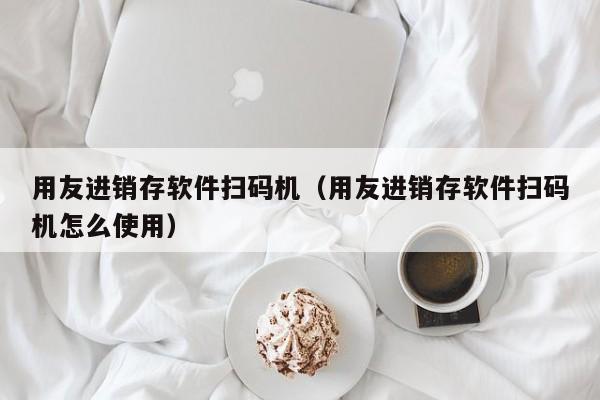 用友进销存软件扫码机（用友进销存软件扫码机怎么使用）