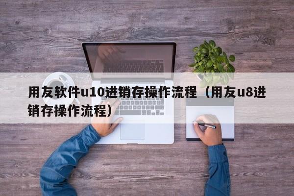 用友软件u10进销存操作流程（用友u8进销存操作流程）