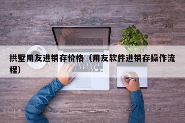 拱墅用友进销存价格（用友软件进销存操作流程）