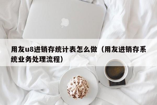 用友u8进销存统计表怎么做（用友进销存系统业务处理流程）