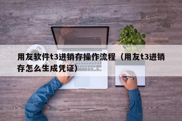 用友软件t3进销存操作流程（用友t3进销存怎么生成凭证）