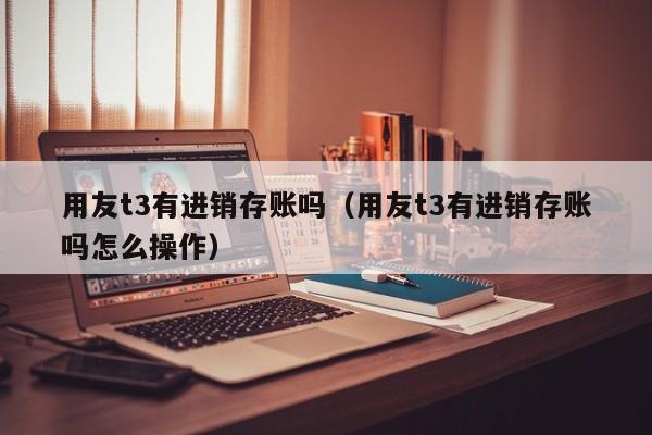 用友t3有进销存账吗（用友t3有进销存账吗怎么操作）