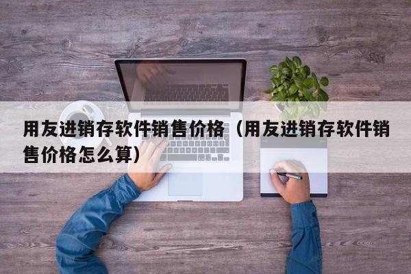 用友进销存软件销售价格（用友进销存软件销售价格怎么算）