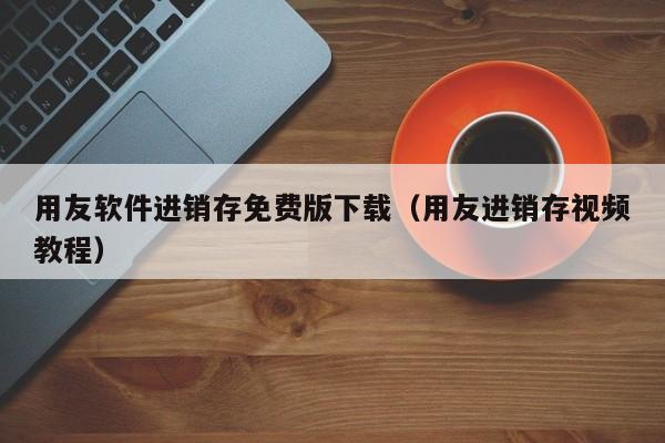 用友软件进销存免费版下载（用友进销存视频教程）