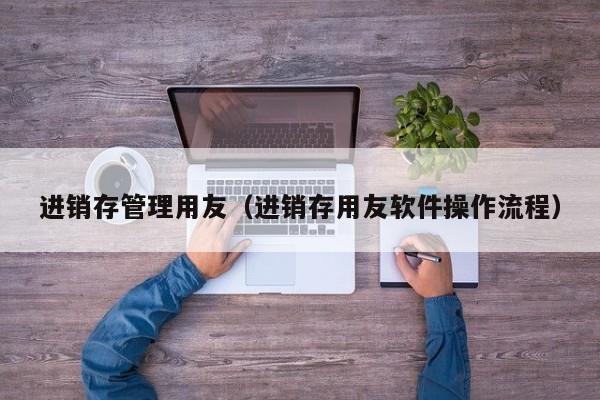 进销存管理用友（进销存用友软件操作流程）