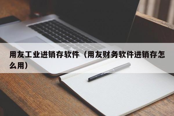 用友工业进销存软件（用友财务软件进销存怎么用）