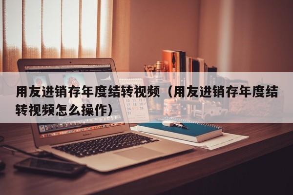 用友进销存年度结转视频（用友进销存年度结转视频怎么操作）