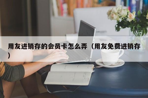 用友进销存的会员卡怎么弄（用友免费进销存）