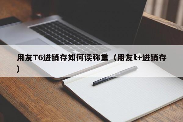 用友T6进销存如何读称重（用友t+进销存）