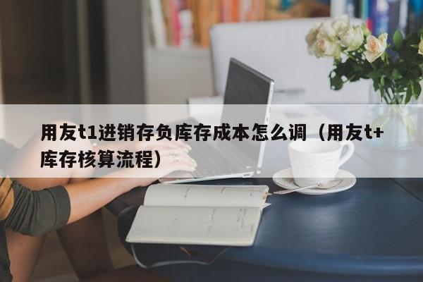 用友t1进销存负库存成本怎么调（用友t+库存核算流程）